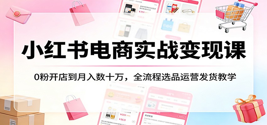 小红书电商实战变现课：0粉开店到月入数十万，全流程选品运营发货教学-卓越网创