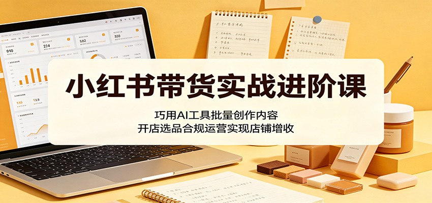 小红书带货实战进阶课:巧用AI工具批量创作内容,开店选品合规运营实现店铺增收-卓越网创