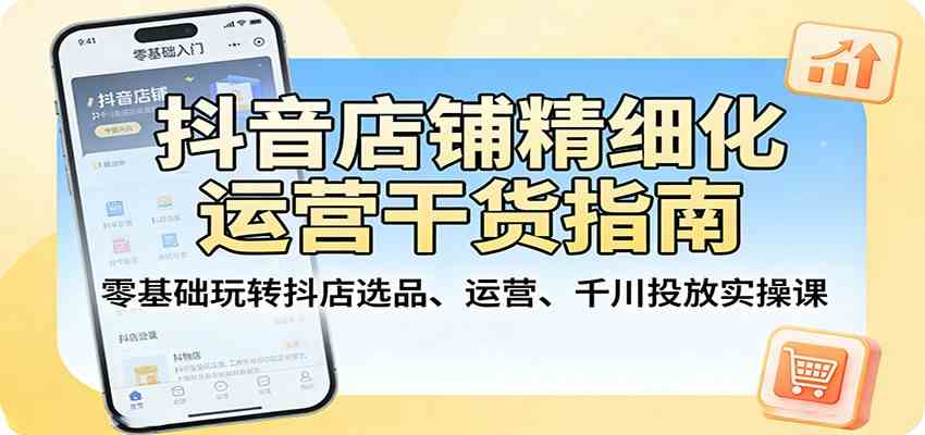 抖音店铺精细化运营干货指南:零基础玩转抖店选品、运营、千川投放实操课-卓越网创
