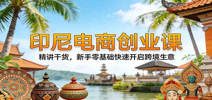 印尼电商创业课：精讲干货，新手零基础快速开启跨境生意-卓越网创