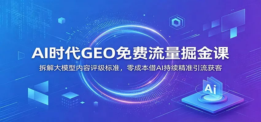AI时代GEO免费流量掘金课:拆解大模型内容评级标准,零成本借AI持续精准引流获客-卓越网创