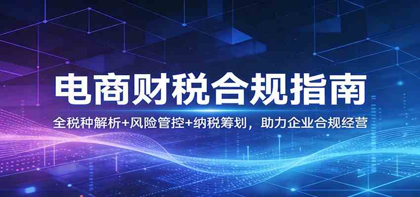 电商财税合规指南:全税种解析+风险管控+纳税筹划,助力企业合规经营-卓越网创
