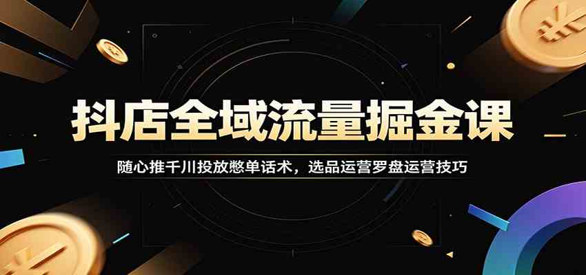抖店全域流量掘金课：随心推千川投放憋单话术，选品运营罗盘运营技巧-卓越网创