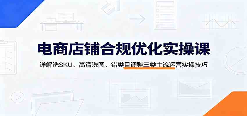 电商店铺合规优化实操课:详解洗SKU、高清洗图、错类目调整三类主流运营实操技巧-卓越网创