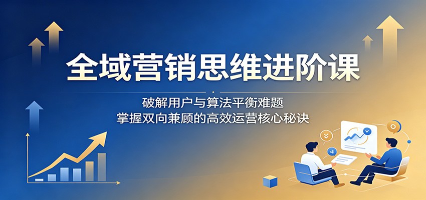 全域营销思维进阶课:破解用户与算法平衡难题,掌握双向兼顾的高效运营核心秘诀-卓越网创