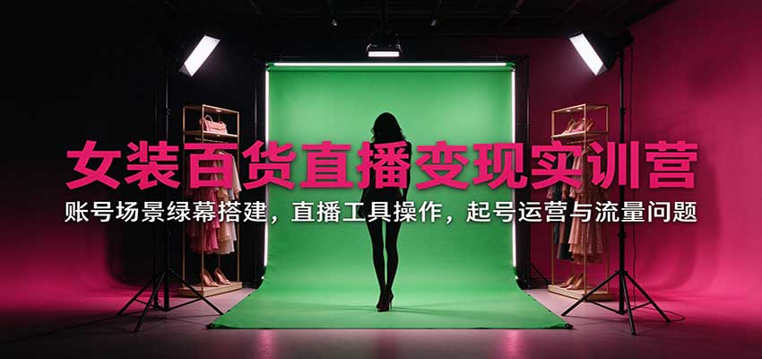 女装百货直播变现实训营：账号场景绿幕搭建，直播工具操作，起号运营与流量问题-卓越网创