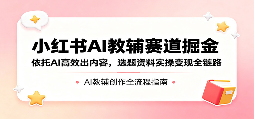 小红书AI教辅赛道掘金：依托AI高效出内容，选题资料实操变现全链路-卓越网创