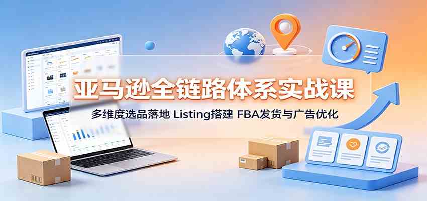 亚马逊全链路体系实战课:多维度选品落地,Listing搭建,FBA发货与广告优化-卓越网创
