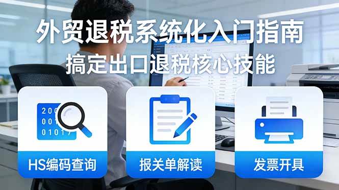 （17601期）外贸退税系统化入门指南：HS编码查询+报关单解读+发票开具，一套课程搞定出口退税核心技能-卓越网创