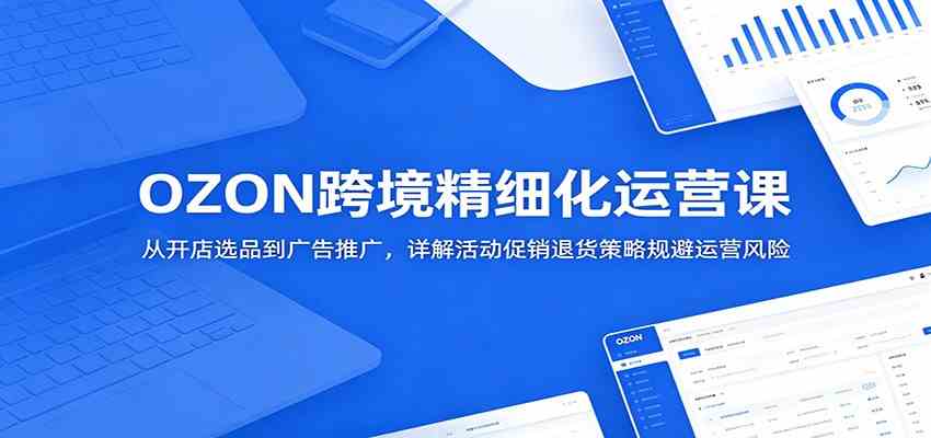 OZON跨境精细化运营课:从开店选品到广告推广,详解活动促销退货策略规避运营风险-卓越网创