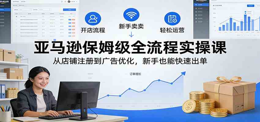 亚马逊保姆级全流程实操课：从店铺注册到广告优化，新手也能快速出单-卓越网创
