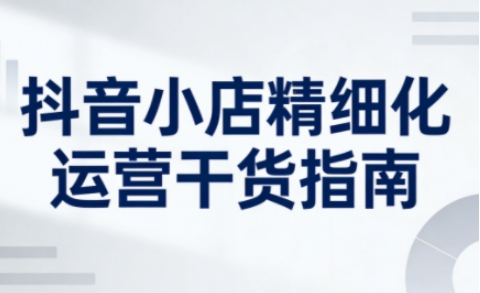 抖音小店精细化运营干货指南新版,助力商家系统提升店铺运营能力(更新26年5月)-卓越网创