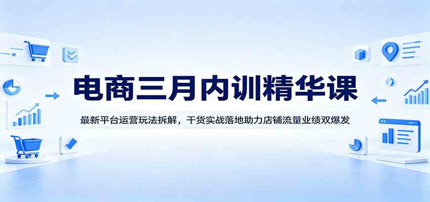 电商三月内训精华课：最新平台运营玩法拆解，干货实战落地助力店铺流量业绩双爆发-卓越网创