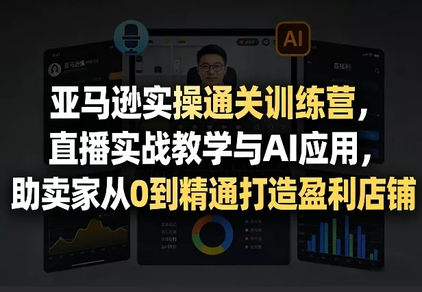 亚马逊实操通关训练营，直播实战教学与AI应用，助卖家从0到精通打造盈利店铺(更新6月18日)-卓越网创